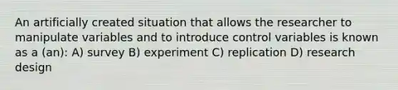 An artificially created situation that allows the researcher to manipulate variables and to introduce control variables is known as a (an): A) survey B) experiment C) replication D) research design