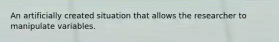 An artificially created situation that allows the researcher to manipulate variables.