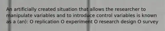 An artificially created situation that allows the researcher to manipulate variables and to introduce control variables is known as a (an): O replication O experiment O research design O survey