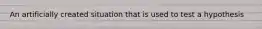 An artificially created situation that is used to test a hypothesis