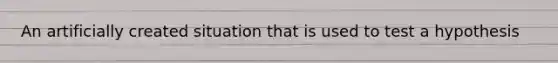 An artificially created situation that is used to test a hypothesis