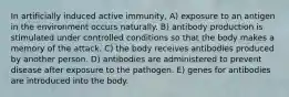 In artificially induced active immunity, A) exposure to an antigen in the environment occurs naturally. B) antibody production is stimulated under controlled conditions so that the body makes a memory of the attack. C) the body receives antibodies produced by another person. D) antibodies are administered to prevent disease after exposure to the pathogen. E) genes for antibodies are introduced into the body.