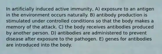 In artificially induced active immunity, A) exposure to an antigen in the environment occurs naturally. B) antibody production is stimulated under controlled conditions so that the body makes a memory of the attack. C) the body receives antibodies produced by another person. D) antibodies are administered to prevent disease after exposure to the pathogen. E) genes for antibodies are introduced into the body.