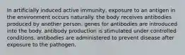 In artificially induced active immunity, exposure to an antigen in the environment occurs naturally. the body receives antibodies produced by another person. genes for antibodies are introduced into the body. antibody production is stimulated under controlled conditions. antibodies are administered to prevent disease after exposure to the pathogen.