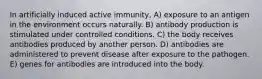 In artificially induced active immunity, A) exposure to an antigen in the environment occurs naturally. B) antibody production is stimulated under controlled conditions. C) the body receives antibodies produced by another person. D) antibodies are administered to prevent disease after exposure to the pathogen. E) genes for antibodies are introduced into the body.