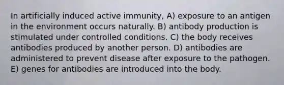 In artificially induced active immunity, A) exposure to an antigen in the environment occurs naturally. B) antibody production is stimulated under controlled conditions. C) the body receives antibodies produced by another person. D) antibodies are administered to prevent disease after exposure to the pathogen. E) genes for antibodies are introduced into the body.