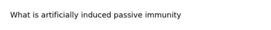 What is artificially induced passive immunity