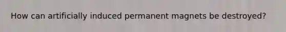How can artificially induced permanent magnets be destroyed?