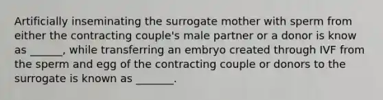 Artificially inseminating the surrogate mother with sperm from either the contracting couple's male partner or a donor is know as ______, while transferring an embryo created through IVF from the sperm and egg of the contracting couple or donors to the surrogate is known as _______.