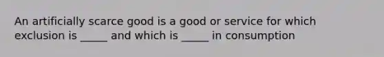 An artificially scarce good is a good or service for which exclusion is _____ and which is _____ in consumption