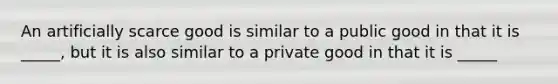 An artificially scarce good is similar to a public good in that it is _____, but it is also similar to a private good in that it is _____