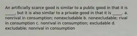 An artificially scarce good is similar to a public good in that it is _____, but it is also similar to a private good in that it is _____. a. nonrival in consumption; nonexcludable b. nonexcludable; rival in consumption c. nonrival in consumption; excludable d. excludable; nonrival in consumption