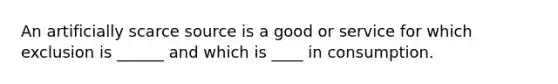 An artificially scarce source is a good or service for which exclusion is ______ and which is ____ in consumption.