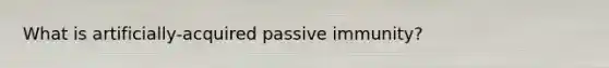 What is artificially-acquired passive immunity?