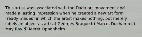 This artist was associated with the Dada art movement and made a lasting impression when he created a new art form (ready-mades) in which the artist makes nothing, but merely labels an object as art: a) Georges Braque b) Marcel Duchamp c) May Ray d) Meret Oppenheim