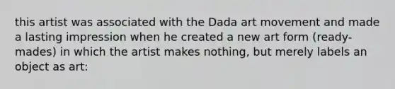 this artist was associated with the Dada art movement and made a lasting impression when he created a new art form (ready-mades) in which the artist makes nothing, but merely labels an object as art: