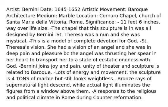 Artist: Bernini Date: 1645-1652 Artistic Movement: Baroque Architecture Medium: Marble Location: Cornaro Chapel, church of Santa Maria della Vittoria, Rome. Significance: - 11 feet 6 inches. way over life size. -The chapel that this sculpture is in was all designed by Bernini -St. Theresa was a nun and she was mystical. -This is a model of complete devotion for God. -St. Theresa's vision. She had a vision of an angel and she was in deep pain and pleasure bc the angel was thrusting her spear in her heart to transport her to a state of ecstatic oneness with God. -Bernini joins joy and pain. unity of theater and sculpture is related to Baroque. -Lots of energy and movement. the sculpture is 4 TONS of marble but still looks weightless. -Bronze rays of supernatural light descend, while actual light illuminates the figures from a window above them. -A response to the religious and political climate in Rome during Counter-reformation.