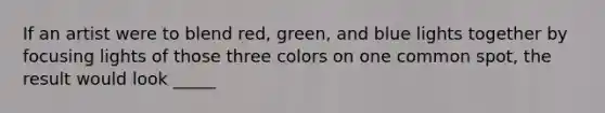 If an artist were to blend red, green, and blue lights together by focusing lights of those three colors on one common spot, the result would look _____