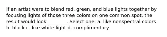 If an artist were to blend red, green, and blue lights together by focusing lights of those three colors on one common spot, the result would look ________. Select one: a. like nonspectral colors b. black c. like white light d. complimentary