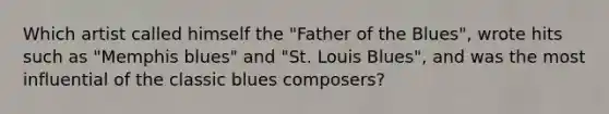 Which artist called himself the "Father of the Blues", wrote hits such as "Memphis blues" and "St. Louis Blues", and was the most influential of the classic blues composers?