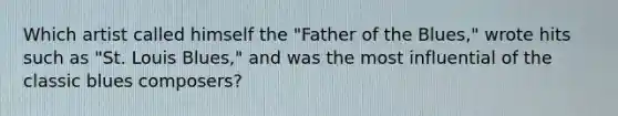 Which artist called himself the "Father of the Blues," wrote hits such as "St. Louis Blues," and was the most influential of the classic blues composers?
