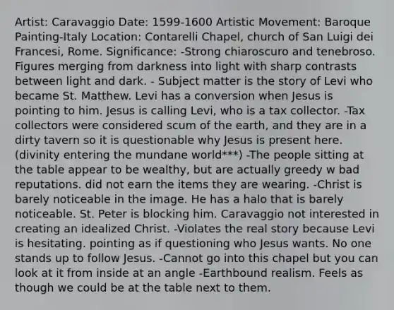 Artist: Caravaggio Date: 1599-1600 Artistic Movement: Baroque Painting-Italy Location: Contarelli Chapel, church of San Luigi dei Francesi, Rome. Significance: -Strong chiaroscuro and tenebroso. Figures merging from darkness into light with sharp contrasts between light and dark. - Subject matter is the story of Levi who became St. Matthew. Levi has a conversion when Jesus is pointing to him. Jesus is calling Levi, who is a tax collector. -Tax collectors were considered scum of the earth, and they are in a dirty tavern so it is questionable why Jesus is present here. (divinity entering the mundane world***) -The people sitting at the table appear to be wealthy, but are actually greedy w bad reputations. did not earn the items they are wearing. -Christ is barely noticeable in the image. He has a halo that is barely noticeable. St. Peter is blocking him. Caravaggio not interested in creating an idealized Christ. -Violates the real story because Levi is hesitating. pointing as if questioning who Jesus wants. No one stands up to follow Jesus. -Cannot go into this chapel but you can look at it from inside at an angle -Earthbound realism. Feels as though we could be at the table next to them.