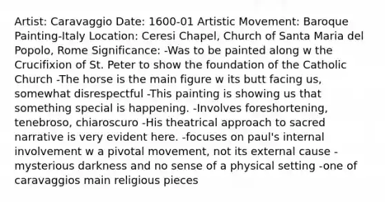 Artist: Caravaggio Date: 1600-01 Artistic Movement: Baroque Painting-Italy Location: Ceresi Chapel, Church of Santa Maria del Popolo, Rome Significance: -Was to be painted along w the Crucifixion of St. Peter to show the foundation of the Catholic Church -The horse is the main figure w its butt facing us, somewhat disrespectful -This painting is showing us that something special is happening. -Involves foreshortening, tenebroso, chiaroscuro -His theatrical approach to sacred narrative is very evident here. -focuses on paul's internal involvement w a pivotal movement, not its external cause -mysterious darkness and no sense of a physical setting -one of caravaggios main religious pieces