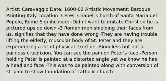 Artist: Caravaggio Date: 1600-02 Artistic Movement: Baroque Painting-Italy Location: Ceresi Chapel, Church of Santa Maria del Popolo, Rome Significance: -Didn't want to imitate Christ so he is pictured upside down -3 Roman men shielding their faces from us, signifies that they have done wrong -They are having trouble lifting the elderly, muscular body of St. Peter and they are experiencing a lot of physical exertion -Bloodless but not a painless crucifixion. You can see the pain on Peter's face -Person holding Peter is painted at a distorted angle yet we know he has a head and face -This was to be painted along with conversion of st. paul to show foundation of catholic church