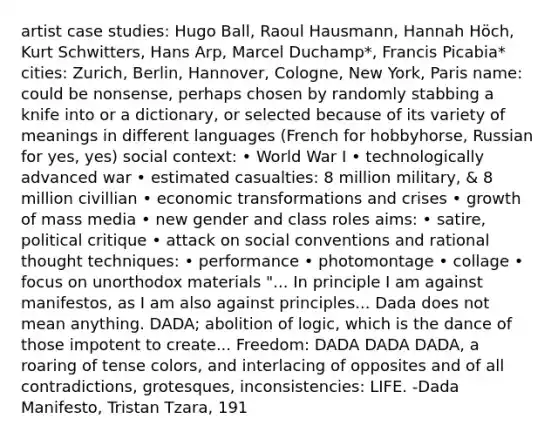 artist case studies: Hugo Ball, Raoul Hausmann, Hannah Höch, Kurt Schwitters, Hans Arp, Marcel Duchamp*, Francis Picabia* cities: Zurich, Berlin, Hannover, Cologne, New York, Paris name: could be nonsense, perhaps chosen by randomly stabbing a knife into or a dictionary, or selected because of its variety of meanings in different languages (French for hobbyhorse, Russian for yes, yes) social context: • World War I • technologically advanced war • estimated casualties: 8 million military, & 8 million civillian • economic transformations and crises • growth of mass media • new gender and class roles aims: • satire, political critique • attack on social conventions and rational thought techniques: • performance • photomontage • collage • focus on unorthodox materials "... In principle I am against manifestos, as I am also against principles... Dada does not mean anything. DADA; abolition of logic, which is the dance of those impotent to create... Freedom: DADA DADA DADA, a roaring of tense colors, and interlacing of opposites and of all contradictions, grotesques, inconsistencies: LIFE. -Dada Manifesto, Tristan Tzara, 191