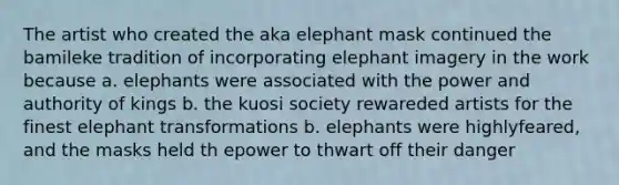 The artist who created the aka elephant mask continued the bamileke tradition of incorporating elephant imagery in the work because a. elephants were associated with the power and authority of kings b. the kuosi society rewareded artists for the finest elephant transformations b. elephants were highlyfeared, and the masks held th epower to thwart off their danger