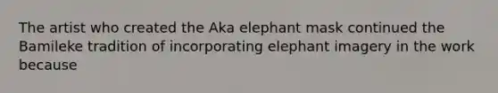 The artist who created the Aka elephant mask continued the Bamileke tradition of incorporating elephant imagery in the work because