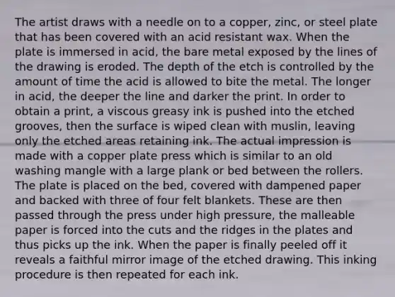 The artist draws with a needle on to a copper, zinc, or steel plate that has been covered with an acid resistant wax. When the plate is immersed in acid, the bare metal exposed by the lines of the drawing is eroded. The depth of the etch is controlled by the amount of time the acid is allowed to bite the metal. The longer in acid, the deeper the line and darker the print. In order to obtain a print, a viscous greasy ink is pushed into the etched grooves, then the surface is wiped clean with muslin, leaving only the etched areas retaining ink. The actual impression is made with a copper plate press which is similar to an old washing mangle with a large plank or bed between the rollers. The plate is placed on the bed, covered with dampened paper and backed with three of four felt blankets. These are then passed through the press under high pressure, the malleable paper is forced into the cuts and the ridges in the plates and thus picks up the ink. When the paper is finally peeled off it reveals a faithful mirror image of the etched drawing. This inking procedure is then repeated for each ink.