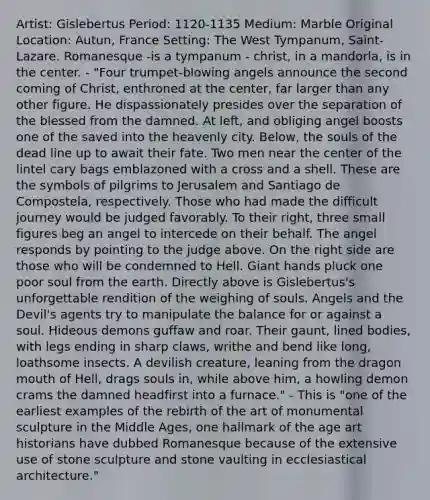 Artist: Gislebertus Period: 1120-1135 Medium: Marble Original Location: Autun, France Setting: The West Tympanum, Saint-Lazare. Romanesque -is a tympanum - christ, in a mandorla, is in the center. - "Four trumpet-blowing angels announce the second coming of Christ, enthroned at the center, far larger than any other figure. He dispassionately presides over the separation of the blessed from the damned. At left, and obliging angel boosts one of the saved into the heavenly city. Below, the souls of the dead line up to await their fate. Two men near the center of the lintel cary bags emblazoned with a cross and a shell. These are the symbols of pilgrims to Jerusalem and Santiago de Compostela, respectively. Those who had made the difficult journey would be judged favorably. To their right, three small figures beg an angel to intercede on their behalf. The angel responds by pointing to the judge above. On the right side are those who will be condemned to Hell. Giant hands pluck one poor soul from the earth. Directly above is Gislebertus's unforgettable rendition of the weighing of souls. Angels and the Devil's agents try to manipulate the balance for or against a soul. Hideous demons guffaw and roar. Their gaunt, lined bodies, with legs ending in sharp claws, writhe and bend like long, loathsome insects. A devilish creature, leaning from the dragon mouth of Hell, drags souls in, while above him, a howling demon crams the damned headfirst into a furnace." - This is "one of the earliest examples of the rebirth of the art of monumental sculpture in the Middle Ages, one hallmark of the age art historians have dubbed Romanesque because of the extensive use of stone sculpture and stone vaulting in ecclesiastical architecture."