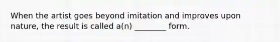 When the artist goes beyond imitation and improves upon nature, the result is called a(n) ________ form.