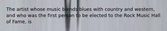 The artist whose music blends blues with country and western, and who was the first person to be elected to the Rock Music Hall of Fame, is