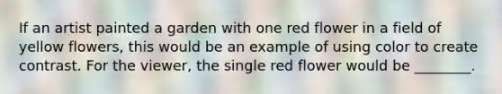 If an artist painted a garden with one red flower in a field of yellow flowers, this would be an example of using color to create contrast. For the viewer, the single red flower would be ________.