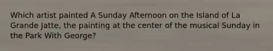 Which artist painted A Sunday Afternoon on the Island of La Grande Jatte, the painting at the center of the musical Sunday in the Park With George?
