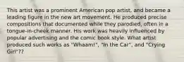 This artist was a prominent American pop artist, and became a leading figure in the new art movement. He produced precise compositions that documented while they parodied, often in a tongue-in-cheek manner. His work was heavily influenced by popular advertising and the comic book style. What artist produced such works as "Whaam!", "In the Car", and "Crying Girl"??