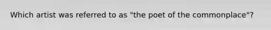 Which artist was referred to as "the poet of the commonplace"?