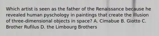 Which artist is seen as the father of the Renaissance because he revealed human pyschology in paintings that create the illusion of three-dimensional objects in space? A. Cimabue B. Giotto C. Brother Rufilus D. the Limbourg Brothers