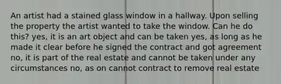 An artist had a stained glass window in a hallway. Upon selling the property the artist wanted to take the window. Can he do this? yes, it is an art object and can be taken yes, as long as he made it clear before he signed the contract and got agreement no, it is part of the real estate and cannot be taken under any circumstances no, as on cannot contract to remove real estate