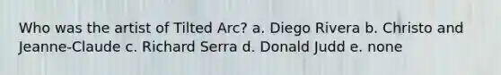 Who was the artist of Tilted Arc? a. Diego Rivera b. Christo and Jeanne-Claude c. Richard Serra d. Donald Judd e. none