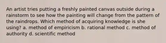 An artist tries putting a freshly painted canvas outside during a rainstorm to see how the painting will change from the pattern of the raindrops. Which method of acquiring knowledge is she using? a. method of empiricism b. rational method c. method of authority d. scientific method