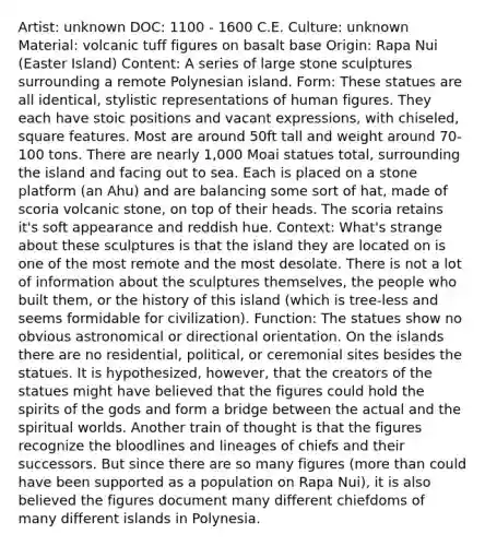 Artist: unknown DOC: 1100 - 1600 C.E. Culture: unknown Material: volcanic tuff figures on basalt base Origin: Rapa Nui (Easter Island) Content: A series of large stone sculptures surrounding a remote Polynesian island. Form: These statues are all identical, stylistic representations of human figures. They each have stoic positions and vacant expressions, with chiseled, square features. Most are around 50ft tall and weight around 70-100 tons. There are nearly 1,000 Moai statues total, surrounding the island and facing out to sea. Each is placed on a stone platform (an Ahu) and are balancing some sort of hat, made of scoria volcanic stone, on top of their heads. The scoria retains it's soft appearance and reddish hue. Context: What's strange about these sculptures is that the island they are located on is one of the most remote and the most desolate. There is not a lot of information about the sculptures themselves, the people who built them, or the history of this island (which is tree-less and seems formidable for civilization). Function: The statues show no obvious astronomical or directional orientation. On the islands there are no residential, political, or ceremonial sites besides the statues. It is hypothesized, however, that the creators of the statues might have believed that the figures could hold the spirits of the gods and form a bridge between the actual and the spiritual worlds. Another train of thought is that the figures recognize the bloodlines and lineages of chiefs and their successors. But since there are so many figures (more than could have been supported as a population on Rapa Nui), it is also believed the figures document many different chiefdoms of many different islands in Polynesia.