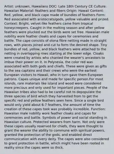 Artist: unknown, Hawaiians DOC: Late 18th Century CE Culture: Hawaiian Material: feathers and fibers Origin: Hawaii Content: Red, yellow, and black cape made of bundles of feathers Form: Red associated with aristocrats/gods, yellow valuable and prized. Context: Bright, velvet-like feathers came from tropical honeycreepers. Caught in the molting season and after yellow feathers were plucked out the birds were set free. Hawaiian male nobility wore feather cloaks and capes for ceremonies and battle. The cape consists of olona fibre netting made in straight rows, with pieces joined and cut to form the desired shape. Tiny bundles of red, yellow, and black feathers were attached to the netting in overlapping rows starting at the lower edge. Cloaks were created by artists who chanted the wearer's ancestors to imbue their power on it. In Polynesia, the color red was associated with both gods and chiefs. These were given as gifts to the sea captains and their crews who were the earliest European visitors to Hawaii, who in turn gave them European patrons. Capes unique and made for specific person.For most islands, rare materials like island and wood were considered more precious and only used for important pieces. People of the Hawaiian tribes also had to be careful not to depopulate the three species of bird which they harvested from to get the specific red and yellow feathers seen here. Since a single bird would only yield about 6-7 feathers, the amount of time the creation of these capes took was probably incredible. Function: Hawaiian male nobility wore feather cloaks and capes for ceremonies and battle. Symbols of power and social standing in Hawaiian culture. Protected wearers from harm. Not only were these capes usually reserved for chiefs, they were thought to grant the wearer the ability to commune with spiritual powers, granted the protection of the gods, and enabled direct communication with every deity. The capes were also considered to grant protection in battle, which might have been rooted in reality since the capes were so thick.