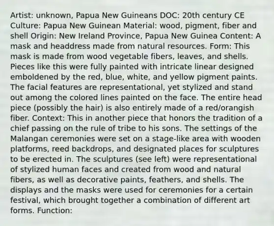 Artist: unknown, Papua New Guineans DOC: 20th century CE Culture: Papua New Guinean Material: wood, pigment, fiber and shell Origin: New Ireland Province, Papua New Guinea Content: A mask and headdress made from <a href='https://www.questionai.com/knowledge/k6l1d2KrZr-natural-resources' class='anchor-knowledge'>natural resources</a>. Form: This mask is made from wood vegetable fibers, leaves, and shells. Pieces like this were fully painted with intricate linear designed emboldened by the red, blue, white, and yellow pigment paints. The facial features are representational, yet stylized and stand out among the colored lines painted on the face. The entire head piece (possibly the hair) is also entirely made of a red/orangish fiber. Context: This in another piece that honors the tradition of a chief passing on the rule of tribe to his sons. The settings of the Malangan ceremonies were set on a stage-like area with wooden platforms, reed backdrops, and designated places for sculptures to be erected in. The sculptures (see left) were representational of stylized human faces and created from wood and natural fibers, as well as decorative paints, feathers, and shells. The displays and the masks were used for ceremonies for a certain festival, which brought together a combination of different art forms. Function: