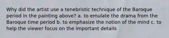 Why did the artist use a tenebristic technique of the Baroque period in the painting above? a. to emulate the drama from the Baroque time period b. to emphasize the notion of the mind c. to help the viewer focus on the important details