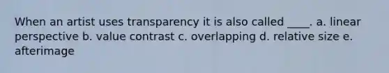 When an artist uses transparency it is also called ____. a. linear perspective b. value contrast c. overlapping d. relative size e. afterimage