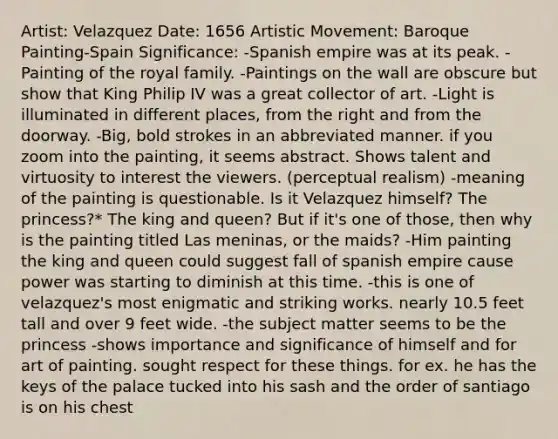 Artist: Velazquez Date: 1656 Artistic Movement: Baroque Painting-Spain Significance: -Spanish empire was at its peak. -Painting of the royal family. -Paintings on the wall are obscure but show that King Philip IV was a great collector of art. -Light is illuminated in different places, from the right and from the doorway. -Big, bold strokes in an abbreviated manner. if you zoom into the painting, it seems abstract. Shows talent and virtuosity to interest the viewers. (perceptual realism) -meaning of the painting is questionable. Is it Velazquez himself? The princess?* The king and queen? But if it's one of those, then why is the painting titled Las meninas, or the maids? -Him painting the king and queen could suggest fall of spanish empire cause power was starting to diminish at this time. -this is one of velazquez's most enigmatic and striking works. nearly 10.5 feet tall and over 9 feet wide. -the subject matter seems to be the princess -shows importance and significance of himself and for art of painting. sought respect for these things. for ex. he has the keys of the palace tucked into his sash and the order of santiago is on his chest