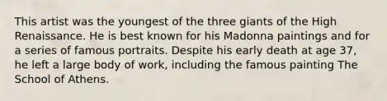 This artist was the youngest of the three giants of the High Renaissance. He is best known for his Madonna paintings and for a series of famous portraits. Despite his early death at age 37, he left a large body of work, including the famous painting The School of Athens.